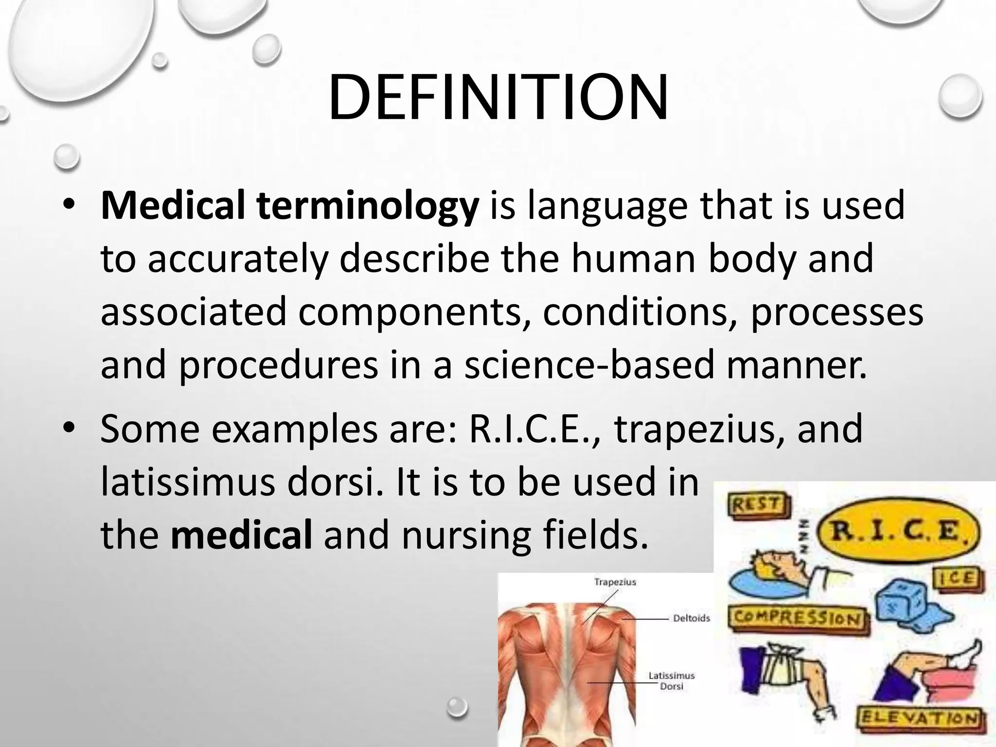 DEFINITION
• Medical terminology is language that is used
to accurately describe the human body and
associated components, conditions, processes
and procedures in a science-based manner.
• Some examples are: R.I.C.E., trapezius, and
latissimus dorsi. It is to be used in
the medical and nursing fields.
 