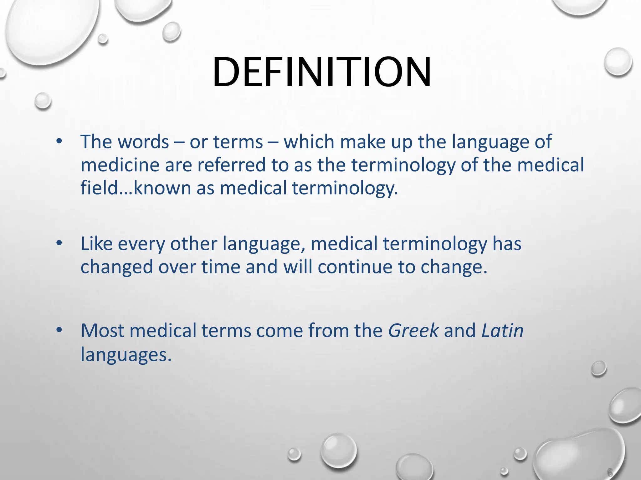 DEFINITION
• The words – or terms – which make up the language of
medicine are referred to as the terminology of the medical
field…known as medical terminology.
• Like every other language, medical terminology has
changed over time and will continue to change.
• Most medical terms come from the Greek and Latin
languages.
6
 