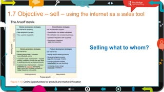 18
1.7 Objective – sell – using the internet as a sales tool
The Ansoff matrix
Selling what to whom?
Figure 1.10 Online opportunities for product and market innovation
 