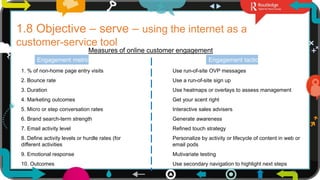 19
1.8 Objective – serve – using the internet as a
customer-service tool
Measures of online customer engagement
Engagement metric Engagement tactic
1. % of non-home page entry visits
2. Bounce rate
3. Duration
4. Marketing outcomes
5. Micro or step conversation rates
6. Brand search-term strength
7. Email activity level
8. Define activity levels or hurdle rates (for
different activities
9. Emotional response
10. Outcomes
Use run-of-site OVP messages
Use a run-of-site sign up
Use heatmaps or overlays to assess management
Get your scent right
Interactive sales advisers
Generate awareness
Refined touch strategy
Personalize by activity or lifecycle of content in web or
email pods
Mutivariate testing
Use secondary navigation to highlight next steps
 