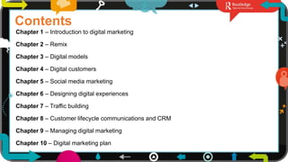 2
Contents
Chapter 1 – Introduction to digital marketing
Chapter 2 – Remix
Chapter 3 – Digital models
Chapter 4 – Digital customers
Chapter 5 – Social media marketing
Chapter 6 – Designing digital experiences
Chapter 7 – Traffic building
Chapter 8 – Customer lifecycle communications and CRM
Chapter 9 – Managing digital marketing
Chapter 10 – Digital marketing plan
 