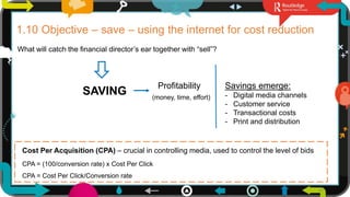 1.10 Objective – save – using the internet for cost reduction
What will catch the financial director’s ear together with “sell”?
SAVING
Profitability
(money, time, effort)
Savings emerge:
- Digital media channels
- Customer service
- Transactional costs
- Print and distribution
Cost Per Acquisition (CPA) – crucial in controlling media, used to control the level of bids
CPA = (100/conversion rate) x Cost Per Click
CPA = Cost Per Click/Conversion rate
23
 