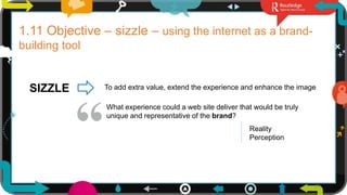 24
1.11 Objective – sizzle – using the internet as a brand-
building tool
SIZZLE To add extra value, extend the experience and enhance the image
What experience could a web site deliver that would be truly
unique and representative of the brand?
Reality
Perception
 