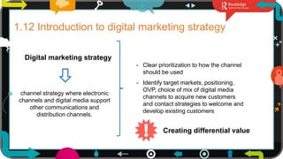 25
1.12 Introduction to digital marketing strategy
Digital marketing strategy
channel strategy where electronic
channels and digital media support
other communications and
distribution channels.
- Clear prioritization to how the channel
should be used
- Identify target markets, positioning,
OVP, choice of mix of digital media
channels to acquire new customers
and contact strategies to welcome and
develop existing customers
Creating differential value
 