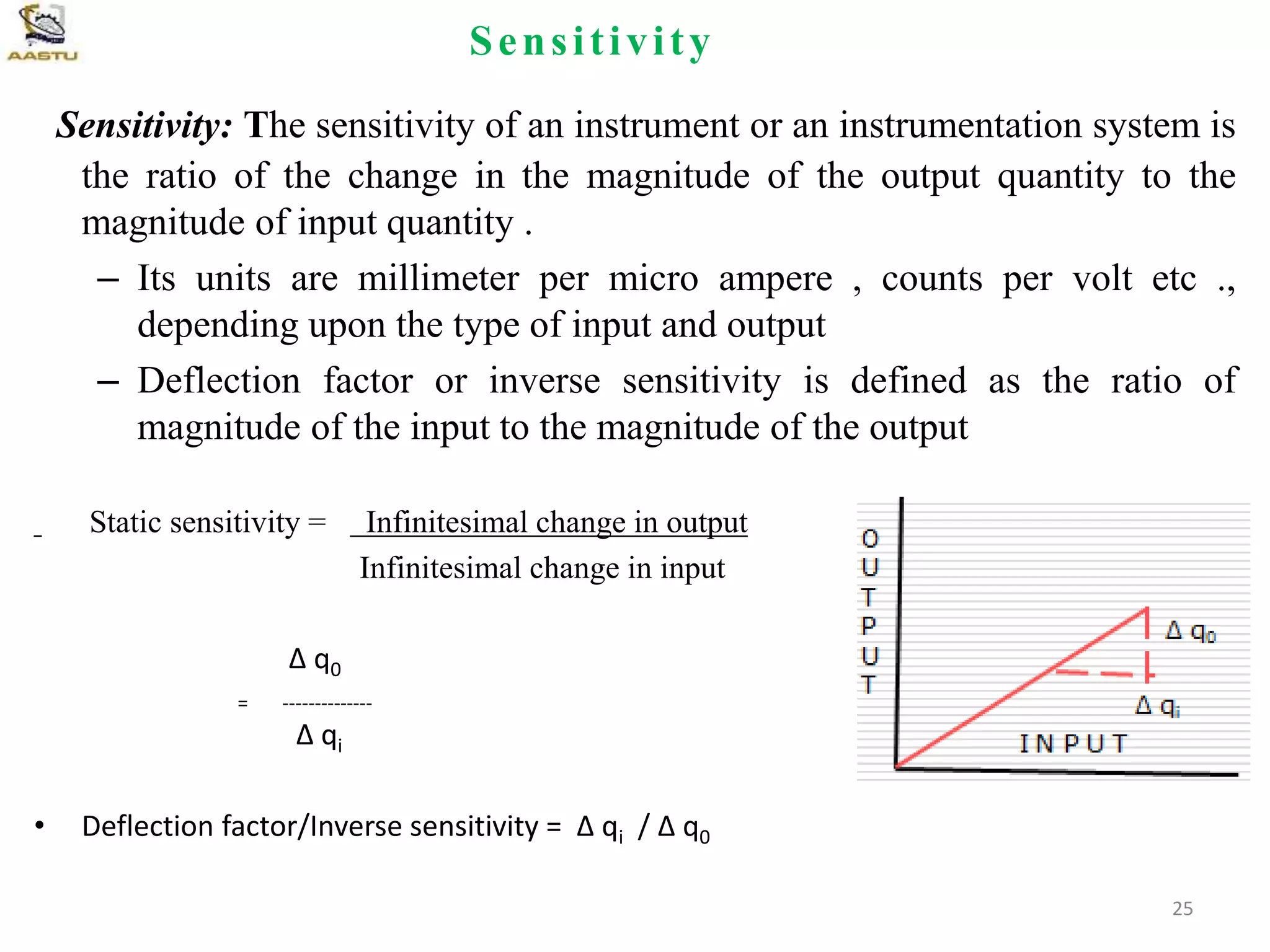 Sensitivity
Sensitivity: The sensitivity of an instrument or an instrumentation system is
the ratio of the change in the magnitude of the output quantity to the
magnitude of input quantity .
– Its units are millimeter per micro ampere , counts per volt etc .,
depending upon the type of input and output
– Deflection factor or inverse sensitivity is defined as the ratio of
magnitude of the input to the magnitude of the output
Static sensitivity = Infinitesimal change in output
Infinitesimal change in input
Δ q0
= --------------
Δ qi
• Deflection factor/Inverse sensitivity = Δ qi / Δ q0
25
 