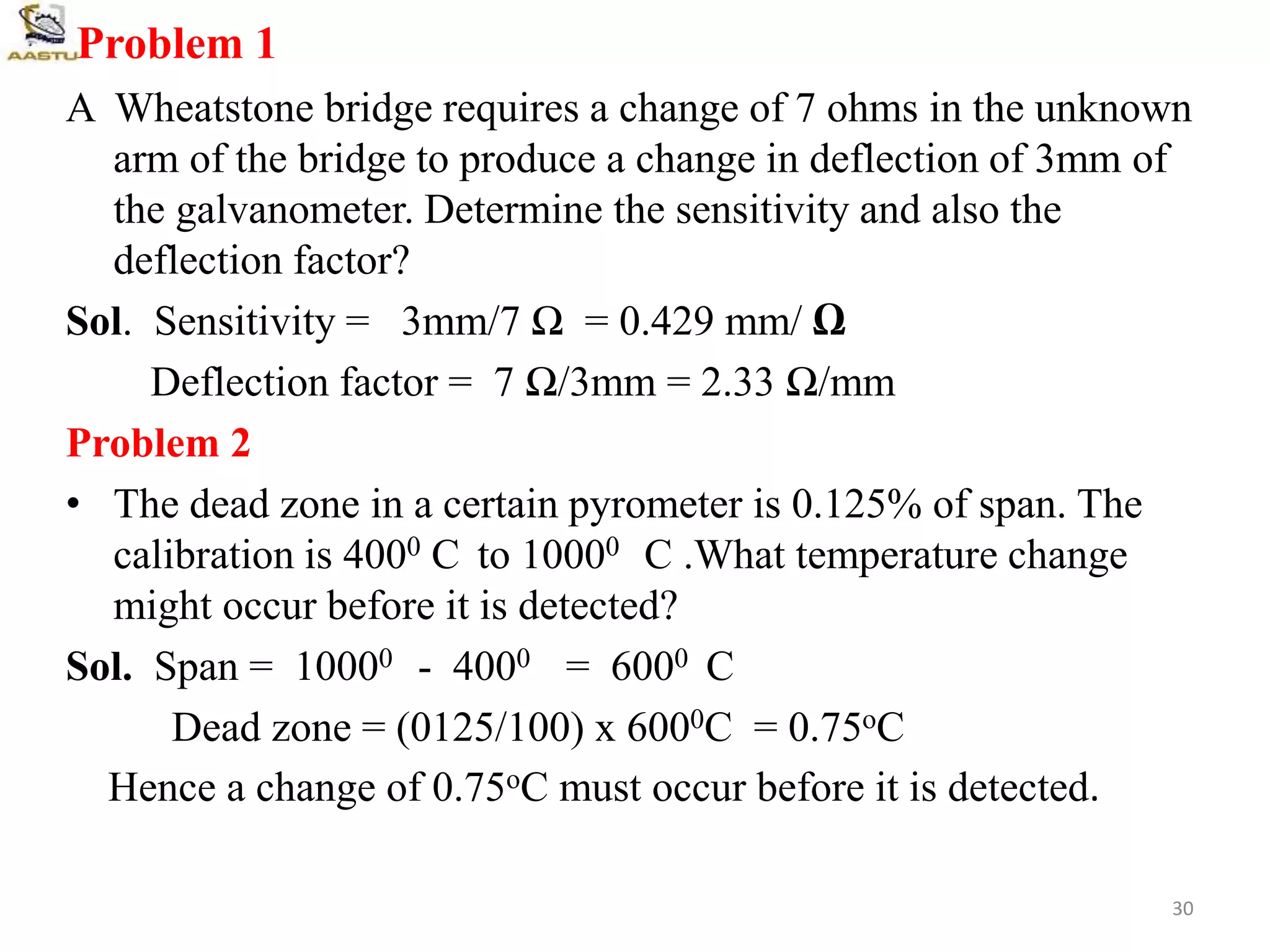 Problem 1
A Wheatstone bridge requires a change of 7 ohms in the unknown
arm of the bridge to produce a change in deflection of 3mm of
the galvanometer. Determine the sensitivity and also the
deflection factor?
Sol. Sensitivity = 3mm/7 Ω = 0.429 mm/ Ω
Deflection factor = 7 Ω/3mm = 2.33 Ω/mm
Problem 2
• The dead zone in a certain pyrometer is 0.125% of span. The
calibration is 4000 C to 10000 C .What temperature change
might occur before it is detected?
Sol. Span = 10000 - 4000 = 6000 C
Dead zone = (0125/100) x 6000C = 0.75oC
Hence a change of 0.75oC must occur before it is detected.
30
 