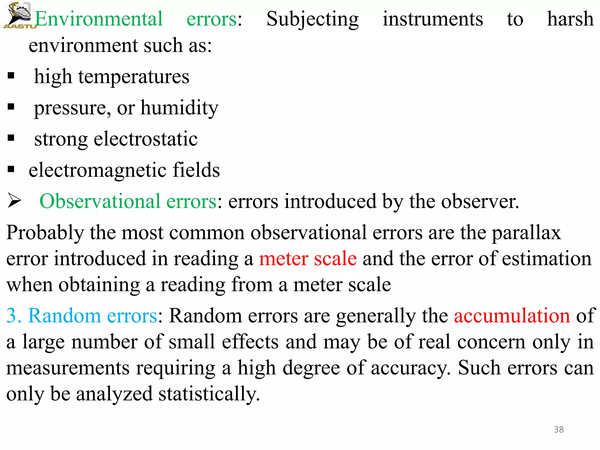  Environmental errors: Subjecting instruments to harsh
environment such as:
 high temperatures
 pressure, or humidity
 strong electrostatic
 electromagnetic fields
 Observational errors: errors introduced by the observer.
Probably the most common observational errors are the parallax
error introduced in reading a meter scale and the error of estimation
when obtaining a reading from a meter scale
3. Random errors: Random errors are generally the accumulation of
a large number of small effects and may be of real concern only in
measurements requiring a high degree of accuracy. Such errors can
only be analyzed statistically.
38
 
