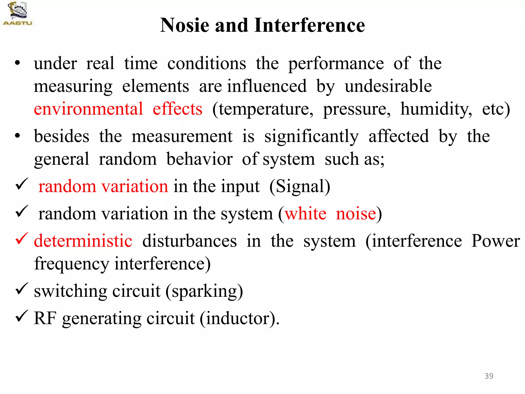 Nosie and Interference
• under real time conditions the performance of the
measuring elements are influenced by undesirable
environmental effects (temperature, pressure, humidity, etc)
• besides the measurement is significantly affected by the
general random behavior of system such as;
 random variation in the input (Signal)
 random variation in the system (white noise)
 deterministic disturbances in the system (interference Power
frequency interference)
 switching circuit (sparking)
 RF generating circuit (inductor).
39
 