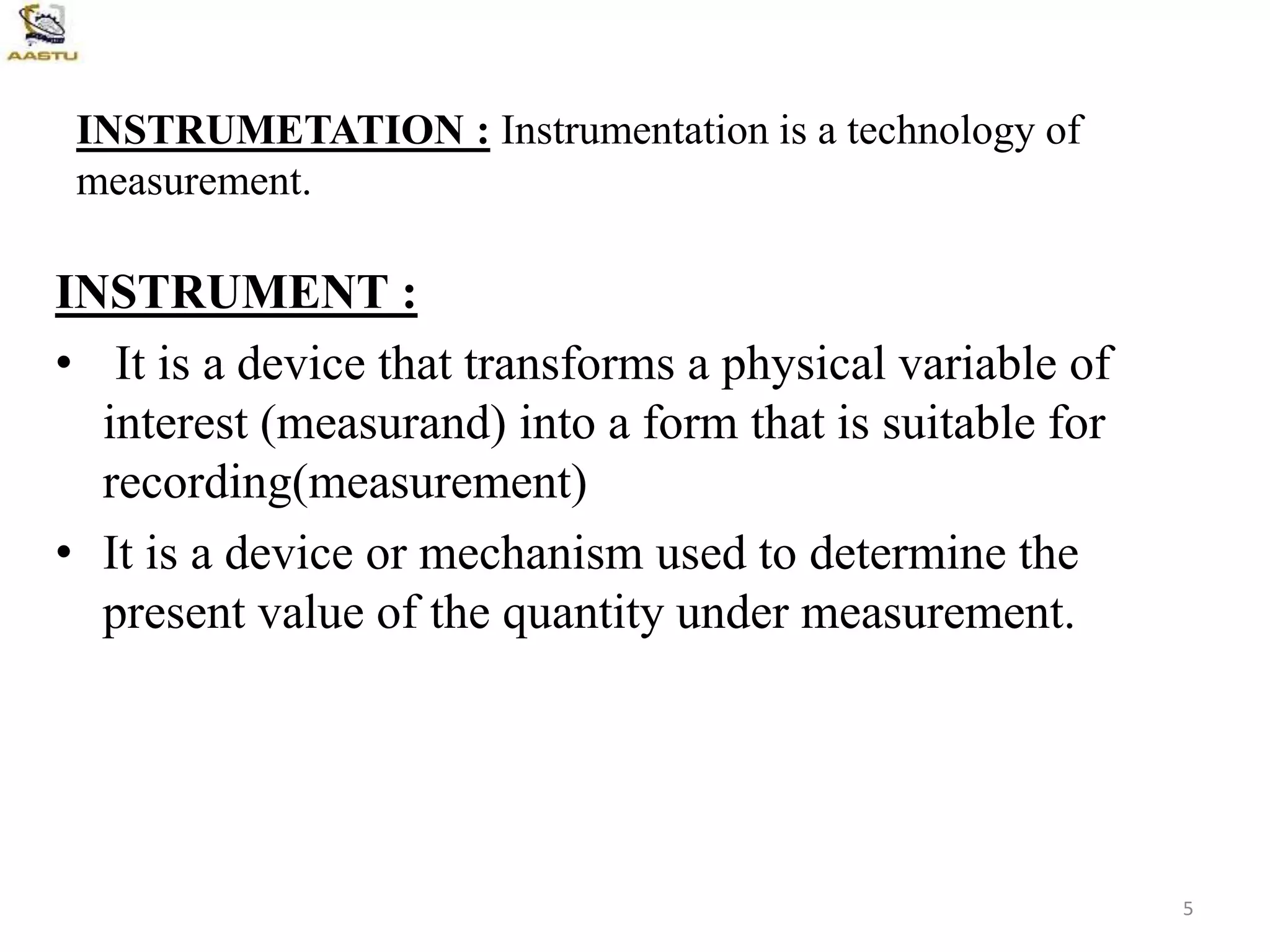 INSTRUMETATION : Instrumentation is a technology of
measurement.
INSTRUMENT :
• It is a device that transforms a physical variable of
interest (measurand) into a form that is suitable for
recording(measurement)
• It is a device or mechanism used to determine the
present value of the quantity under measurement.
5
 