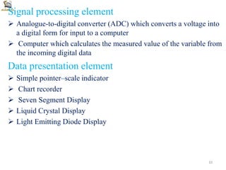 Signal processing element
 Analogue-to-digital converter (ADC) which converts a voltage into
a digital form for input to a computer
 Computer which calculates the measured value of the variable from
the incoming digital data
Data presentation element
 Simple pointer–scale indicator
 Chart recorder
 Seven Segment Display
 Liquid Crystal Display
 Light Emitting Diode Display
10
 