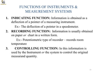 FUNCTIONS OF INSTRUMENTS &
MEASUREMENT SYSTEMS
1. INDICATING FUNCTION: Information is obtained as a
deflection of a pointer of a measuring instrument.
Ex:- The deflection of a pointer in a speedometer.
2. RECORDING FUNCTION: Information is usually obtained
on paper or chart in a written form.
Ex:- Potentiometric type of recorder – records room
temperature
3. CONTROLLING FUNCTION: In this information is
used by the Instrument or the system to control the original
measurand quantity.
13
 