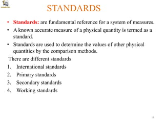 STANDARDS
• Standards: are fundamental reference for a system of measures.
• A known accurate measure of a physical quantity is termed as a
standard.
• Standards are used to determine the values of other physical
quantities by the comparison methods.
There are different standards
1. International standards
2. Primary standards
3. Secondary standards
4. Working standards
16
 