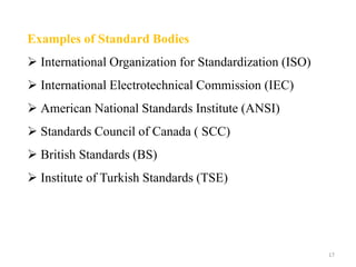 17
Examples of Standard Bodies
 International Organization for Standardization (ISO)
 International Electrotechnical Commission (IEC)
 American National Standards Institute (ANSI)
 Standards Council of Canada ( SCC)
 British Standards (BS)
 Institute of Turkish Standards (TSE)
 