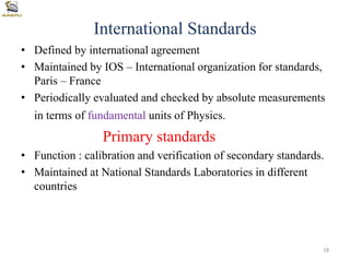 International Standards
• Defined by international agreement
• Maintained by IOS – International organization for standards,
Paris – France
• Periodically evaluated and checked by absolute measurements
in terms of fundamental units of Physics.
Primary standards
• Function : calibration and verification of secondary standards.
• Maintained at National Standards Laboratories in different
countries
18
 