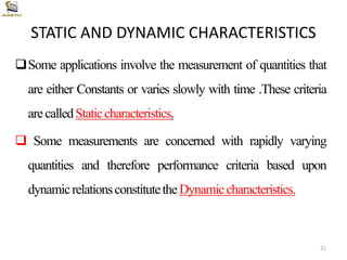STATIC AND DYNAMIC CHARACTERISTICS
Some applications involve the measurement of quantities that
are either Constants or varies slowly with time .These criteria
arecalledStaticcharacteristics.
 Some measurements are concerned with rapidly varying
quantities and therefore performance criteria based upon
dynamicrelationsconstitutetheDynamiccharacteristics.
21
 