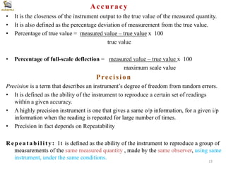 Accuracy
• It is the closeness of the instrument output to the true value of the measured quantity.
• It is also defined as the percentage deviation of measurement from the true value.
• Percentage of true value = measured value – true value x 100
true value
• Percentage of full-scale deflection = measured value – true value x 100
maximum scale value
Precision
Precision is a term that describes an instrument’s degree of freedom from random errors.
• It is defined as the ability of the instrument to reproduce a certain set of readings
within a given accuracy.
• A highly precision instrument is one that gives a same o/p information, for a given i/p
information when the reading is repeated for large number of times.
• Precision in fact depends on Repeatability
R e p e a t a b i l i t y : I t is defined as the ability of the instrument to reproduce a group of
measurements of the same measured quantity , made by the same observer, using same
instrument, under the same conditions.
23
 