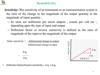 Sensitivity
Sensitivity: The sensitivity of an instrument or an instrumentation system is
the ratio of the change in the magnitude of the output quantity to the
magnitude of input quantity .
– Its units are millimeter per micro ampere , counts per volt etc .,
depending upon the type of input and output
– Deflection factor or inverse sensitivity is defined as the ratio of
magnitude of the input to the magnitude of the output
Static sensitivity = Infinitesimal change in output
Infinitesimal change in input
Δ q0
= --------------
Δ qi
• Deflection factor/Inverse sensitivity = Δ qi / Δ q0
25
 
