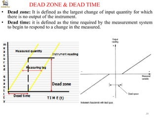 • Dead zone: It is defined as the largest change of input quantity for which
there is no output of the instrument.
• Dead time: it is defined as the time required by the measurement system
to begin to respond to a change in the measured.
DEAD ZONE & DEAD TIME
28
 
