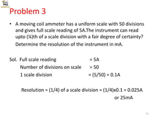Problem 3
• A moving coil ammeter has a uniform scale with 50 divisions
and gives full scale reading of 5A.The instrument can read
upto (¼)th of a scale division with a fair degree of certainty?
Determine the resolution of the instrument in mA.
Sol. Full scale reading = 5A
Number of divisions on scale = 50
1 scale division = (5/50) = 0.1A
Resolution = (1/4) of a scale division = (1/4)x0.1 = 0.025A
or 25mA
31
 