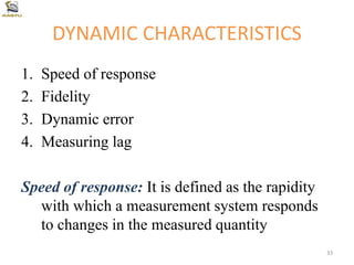 DYNAMIC CHARACTERISTICS
1. Speed of response
2. Fidelity
3. Dynamic error
4. Measuring lag
Speed of response: It is defined as the rapidity
with which a measurement system responds
to changes in the measured quantity
33
 