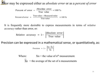 %
100
value
True
error
Absolute
error
of
Percent 

Percent of error =
True value − Measured value
True value
× 100 %
Relative accuracy = 1−
Absolute error
True value
Error may be expressed either as absolute error or as a percent of error
It is frequently more desirable to express measurements in terms of relative
accuracy rather than error, or:
Precision = 1−
Xn−Xn
Xn
n
X
Precision can be expressed in a mathematical sense, or quantitatively, as:
Where: Xn = the value of nth measurement.
= the average of the set of n measurements
36
 