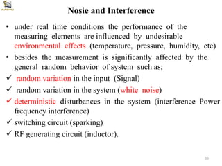 Nosie and Interference
• under real time conditions the performance of the
measuring elements are influenced by undesirable
environmental effects (temperature, pressure, humidity, etc)
• besides the measurement is significantly affected by the
general random behavior of system such as;
 random variation in the input (Signal)
 random variation in the system (white noise)
 deterministic disturbances in the system (interference Power
frequency interference)
 switching circuit (sparking)
 RF generating circuit (inductor).
39
 