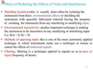 Ways of Reducing the Effects of Noise and Interference
 Shielding (isolation):this is usually done either by isolating the
instrument from these environmental effects or shielding the
instrument with specially fabricated material having the property
of isolating the instrument from any interfering or modifying input.
 Environmental insensitivity: another important technique is making
the instrument to be insensitive to any modifying or interfering input
(i.e. Km = 0, Ki = 0)
 Methods of opposing input: this is one of the most commonly applied
technique in which instruments make use a technique or means to
cancel the effects of undesired signals
 Filtering: filtering is a technique applied to signals so as to pass or
reject frequency of desire.
40
 