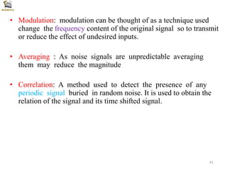 • Modulation: modulation can be thought of as a technique used
change the frequency content of the original signal so to transmit
or reduce the effect of undesired inputs.
• Averaging : As noise signals are unpredictable averaging
them may reduce the magnitude
• Correlation: A method used to detect the presence of any
periodic signal buried in random noise. It is used to obtain the
relation of the signal and its time shifted signal.
41
 