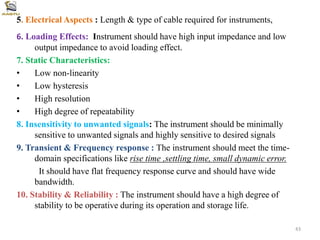 5. Electrical Aspects : Length & type of cable required for instruments,
6. Loading Effects: Instrument should have high input impedance and low
output impedance to avoid loading effect.
7. Static Characteristics:
• Low non-linearity
• Low hysteresis
• High resolution
• High degree of repeatability
8. Insensitivity to unwanted signals: The instrument should be minimally
sensitive to unwanted signals and highly sensitive to desired signals
9. Transient & Frequency response : The instrument should meet the time-
domain specifications like rise time ,settling time, small dynamic error.
It should have flat frequency response curve and should have wide
bandwidth.
10. Stability & Reliability : The instrument should have a high degree of
stability to be operative during its operation and storage life.
43
 