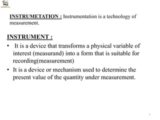 INSTRUMETATION : Instrumentation is a technology of
measurement.
INSTRUMENT :
• It is a device that transforms a physical variable of
interest (measurand) into a form that is suitable for
recording(measurement)
• It is a device or mechanism used to determine the
present value of the quantity under measurement.
5
 