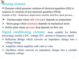 Sensing element
• Elements which generate variation of electrical quantities (EQ) in
response to variation of non-electrical quantities (NEQ)
Examples of EQ: - Temperature, displacement, humidity, fluid flow, speed, pressure,…
 Thermocouple where mill volt e.m.f. depends on temperature
 Strain gauge where resistance depends on mechanical strain
 Orifice plate where pressure drop depends on flow rate
Signal conditioning element: more suitable for further
processing, usually a D.C. voltage, D.C. current or frequency signal;
 Deflection Bridge which converts an impedance change into a
voltage change
 Amplifier which amplifies mill volts to volts
 Oscillator which converts an impedance change into a variable
frequency voltage
9
 