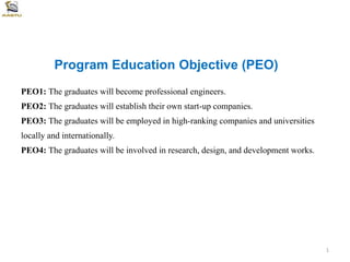 Program Education Objective (PEO)
PEO1: The graduates will become professional engineers.
PEO2: The graduates will establish their own start-up companies.
PEO3: The graduates will be employed in high-ranking companies and universities
locally and internationally.
PEO4: The graduates will be involved in research, design, and development works.
1
 