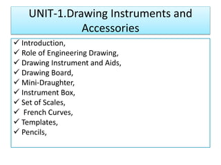 UNIT-1.Drawing Instruments and
Accessories
 Introduction,
 Role of Engineering Drawing,
 Drawing Instrument and Aids,
 Drawing Board,
 Mini-Draughter,
 Instrument Box,
 Set of Scales,
 French Curves,
 Templates,
 Pencils,
 