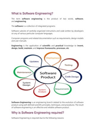 What is Software Engineering?
The term software engineering is the product of two words, software,
and engineering.
The software is a collection of integrated programs.
Software subsists of carefully-organized instructions and code written by developers
on any of various particular computer languages.
Computer programs and related documentation such as requirements, design models
and user manuals.
Engineering is the application of scientific and practical knowledge to invent,
design, build, maintain, and improve frameworks, processes, etc.
Software Engineering is an engineering branch related to the evolution of software
product using well-defined scientific principles, techniques, and procedures. The result
of software engineering is an effective and reliable software product.
Why is Software Engineering required?
Software Engineering is required due to the following reasons:
 