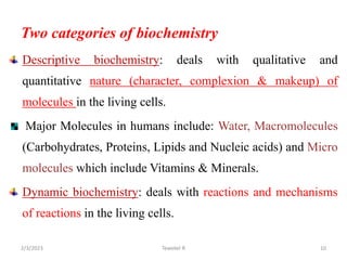 Two categories of biochemistry
Descriptive biochemistry: deals with qualitative and
quantitative nature (character, complexion & makeup) of
molecules in the living cells.
Major Molecules in humans include: Water, Macromolecules
(Carbohydrates, Proteins, Lipids and Nucleic acids) and Micro
molecules which include Vitamins & Minerals.
Dynamic biochemistry: deals with reactions and mechanisms
of reactions in the living cells.
Tewekel R 10
2/3/2023
 
