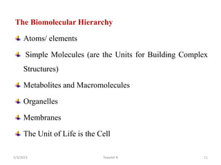 The Biomolecular Hierarchy
Atoms/ elements
Simple Molecules (are the Units for Building Complex
Structures)
Metabolites and Macromolecules
Organelles
Membranes
The Unit of Life is the Cell
11
Tewekel R
2/3/2023
 
