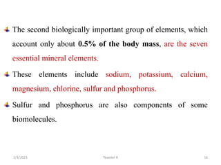 The second biologically important group of elements, which
account only about 0.5% of the body mass, are the seven
essential mineral elements.
These elements include sodium, potassium, calcium,
magnesium, chlorine, sulfur and phosphorus.
Sulfur and phosphorus are also components of some
biomolecules.
Tewekel R 16
2/3/2023
 