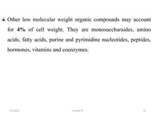 Other low molecular weight organic compounds may account
for 4% of cell weight. They are monosaccharaides, amino
acids, fatty acids, purine and pyrimidine nucleotides, peptides,
hormones, vitamins and coenzymes.
Tewekel R 19
2/3/2023
 