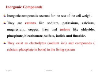 Inorganic Compounds
Inorganic compounds account for the rest of the cell weight.
They are cations like sodium, potassium, calcium,
magnesium, copper, iron and anions like chloride,
phosphate, bicarbonate, sulfate, iodide and fluoride.
They exist as electrolytes (sodium ion) and compounds (
calcium phosphate in bone) in the living system
Tewekel R 20
2/3/2023
 