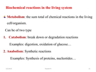 Biochemical reactions in the living system
Metabolism: the sum total of chemical reactions in the living
cell/organism.
Can be of two type
1. Catabolism: break down or degradation reactions
Examples: digestion, oxidation of glucose…
2. Anabolism: Synthetic reactions
Examples: Synthesis of proteins, nucleotides…
Tewekel R 21
2/3/2023
 