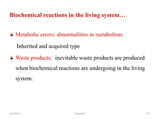 Metabolic errors: abnormalities in metabolism.
Inherited and acquired type
Waste products: inevitable waste products are produced
when biochemical reactions are undergoing in the living
system.
Tewekel R 22
Biochemical reactions in the living system…
2/3/2023
 
