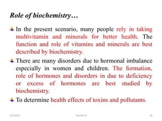 Role of biochemistry…
In the present scenario, many people rely in taking
multivitamin and minerals for better health. The
function and role of vitamins and minerals are best
described by biochemistry.
There are many disorders due to hormonal imbalance
especially in women and children. The formation,
role of hormones and disorders in due to deficiency
or excess of hormones are best studied by
biochemistry.
To determine health effects of toxins and pollutants.
Tewekel R 28
2/3/2023
 