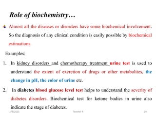 Role of biochemistry…
Almost all the diseases or disorders have some biochemical involvement.
So the diagnosis of any clinical condition is easily possible by biochemical
estimations.
Examples:
1. In kidney disorders and chemotherapy treatment urine test is used to
understand the extent of excretion of drugs or other metabolites, the
change in pH, the color of urine etc.
2. In diabetes blood glucose level test helps to understand the severity of
diabetes disorders. Biochemical test for ketone bodies in urine also
indicate the stage of diabetes.
Tewekel R 29
2/3/2023
 
