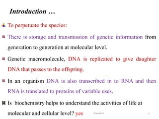 Introduction …
To perpetuate the species:
There is storage and transmission of genetic information from
generation to generation at molecular level.
Genetic macromolecule, DNA is replicated to give daughter
DNA that passes to the offspring.
In an organism DNA is also transcribed in to RNA and then
RNA is translated to proteins of variable uses.
Is biochemistry helps to understand the activities of life at
molecular and cellular level? yes 3
Tewekel R
2/3/2023
 