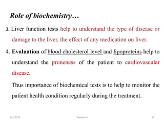 Role of biochemistry…
3. Liver function tests help to understand the type of disease or
damage to the liver, the effect of any medication on liver.
4. Evaluation of blood cholesterol level and lipoproteins help to
understand the proneness of the patient to cardiovascular
disease.
Thus importance of biochemical tests is to help to monitor the
patient health condition regularly during the treatment.
Tewekel R 30
2/3/2023
 