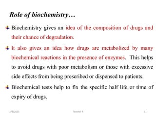 Role of biochemistry…
Biochemistry gives an idea of the composition of drugs and
their chance of degradation.
It also gives an idea how drugs are metabolized by many
biochemical reactions in the presence of enzymes. This helps
to avoid drugs with poor metabolism or those with excessive
side effects from being prescribed or dispensed to patients.
Biochemical tests help to fix the specific half life or time of
expiry of drugs.
Tewekel R 31
2/3/2023
 