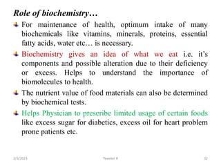 Role of biochemistry…
For maintenance of health, optimum intake of many
biochemicals like vitamins, minerals, proteins, essential
fatty acids, water etc… is necessary.
Biochemistry gives an idea of what we eat i.e. it’s
components and possible alteration due to their deficiency
or excess. Helps to understand the importance of
biomolecules to health.
The nutrient value of food materials can also be determined
by biochemical tests.
Helps Physician to prescribe limited usage of certain foods
like excess sugar for diabetics, excess oil for heart problem
prone patients etc.
Tewekel R 32
2/3/2023
 
