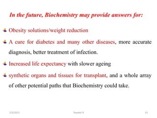 In the future, Biochemistry may provide answers for:
Obesity solutions/weight reduction
A cure for diabetes and many other diseases, more accurate
diagnosis, better treatment of infection.
Increased life expectancy with slower ageing
synthetic organs and tissues for transplant, and a whole array
of other potential paths that Biochemistry could take.
Tewekel R 33
2/3/2023
 