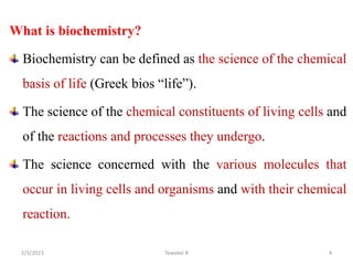 What is biochemistry?
Biochemistry can be defined as the science of the chemical
basis of life (Greek bios “life”).
The science of the chemical constituents of living cells and
of the reactions and processes they undergo.
The science concerned with the various molecules that
occur in living cells and organisms and with their chemical
reaction.
Tewekel R 4
2/3/2023
 