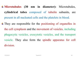 Microtubules (30 nm in diameter): Microtubules,
cylindrical tubes composed of tubulin subunits, are
present in all nucleated cells and the platelets in blood.
They are responsible for the positioning of organelles in
the cell cytoplasm and the movement of vesicles, including
phagocytic vesicles, exocytotic vesicles, and the transport
vesicle. They also form the spindle apparatus for cell
division.
Tewekel R 49
2/3/2023
 